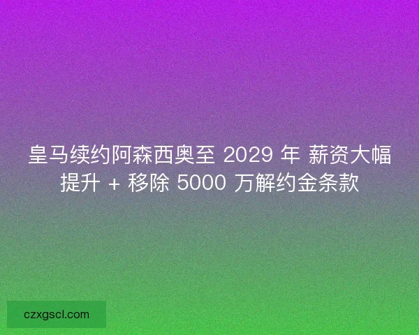 皇马续约阿森西奥至 2029 年 薪资大幅提升 + 移除 5000 万解约金条款