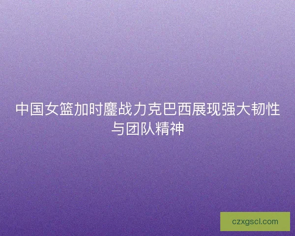 中国女篮加时鏖战力克巴西展现强大韧性与团队精神