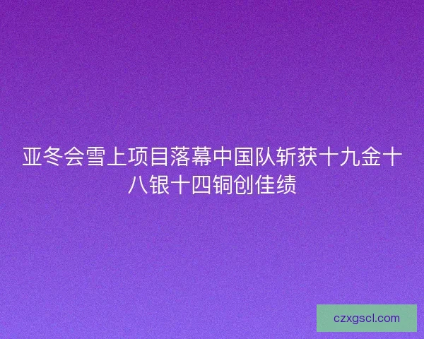 亚冬会雪上项目落幕中国队斩获十九金十八银十四铜创佳绩