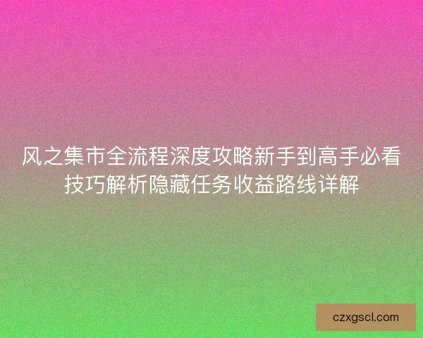 风之集市全流程深度攻略新手到高手必看技巧解析隐藏任务收益路线详解