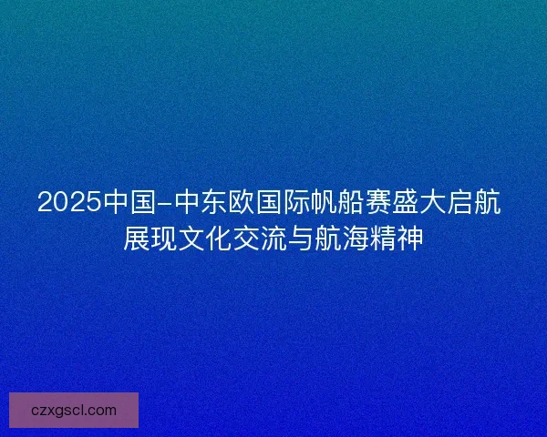 2025中国-中东欧国际帆船赛盛大启航 展现文化交流与航海精神