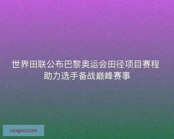 世界田联公布巴黎奥运会田径项目赛程 助力选手备战巅峰赛事